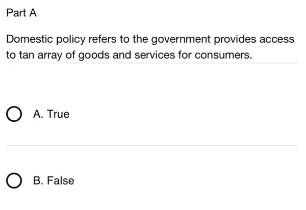 Part A
Domestic policy refers to the government provides access
to tan array of goods and services for consumers.
A. True
B. False