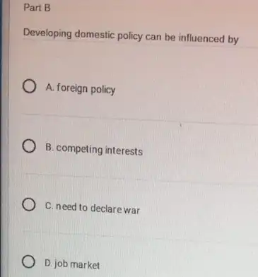 Part B
Developing domestic policy can be influenced by
A. foreign policy
B. competing interests
C. need to declare war
D. job market