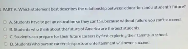 PART A: Which statement best describes the relationship between education and a student's future?
A. Students have to get an education so they can fail, because without failure you can't succeed.
B. Students who think about the future of America are the best students.
C. Students can prepare for their future careers by first exploring their talents in school.
D. Students who pursue careers in sports or entertainment will never succeed.