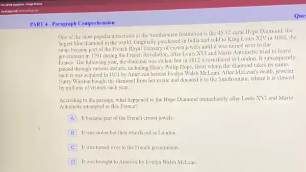 PART4-Paragraph Comprehension
Que
One of the most popular attractions at the Smithsonian Institution is the 4552-carat Hope Diamond the
largest blue diamond in the world. Originally purchased in India and sold to King Louis XIV in 1668, the
stone became part of the French Royal Treasury of crown jewels until it was turned over to the
government in 1791 during the French Revolution, after Louis XVI and Maric Antoinette tried to leave
France. The following year.the diamond was stolen:but in 1812 it resurfaced in London. It subsequently
passed through various owners including Henry Philip Hope from whom the diamond takes its name,
until it was acquired in 1911 by American heiress Evalyn Walsh MeLean After McLean's death, jeweler
Harry Winston bought the diamond from her estate and donated it to the Smithsonian, where it is viewed
by millions of visitors each year.
According to the passage what happened to the Hope Diamond immediately after Louis XVI and Marie
Antoinette attempted to flee France?
A It became part of the French crown jewels.
B It was stolen but then resurfaced in London.
C It was turned over to the French government.
D It was brought to America by Evalyn Walsh McLean.
