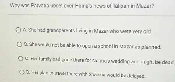 Why was Parvana upset over Homa's news of Taliban in Mazar?
A. She had grandparents living in Mazar who were very old.
B. She would not be able to open a school in Mazar as planned.
C. Her family had gone there for Nooria's wedding and might be dead.
D. Her plan to travel there with Shauzia would be delayed.