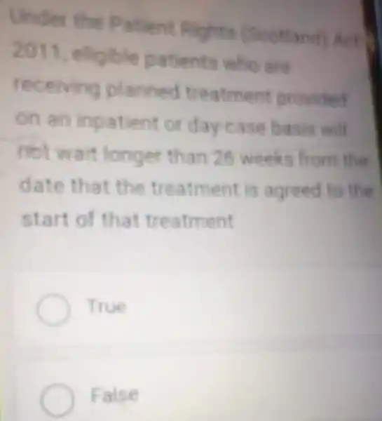 Under the Patient Rights (Sco tt
2011, eligible pa ents who are
receiving pl ann ed treatment provided
on an inp afie asis will
mot wait longer than 25 weeks from the
date th at the trea me nt is agreed to the
sta ent
True
False