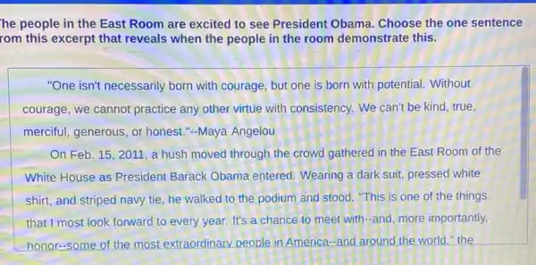 he people in the East Room are excited to see President Obama Choose the one sentence
rom this excerpt that reveals when the people in the room demonstrate this.
"One isn't necessarily born with courage, but one is born with potential. Without
courage, we cannot practice any other virtue with consistency. We can't be kind, true,
merciful, generous, or honest."-Maya Angelou
On Feb. 15, 2011 , a hush moved through the crowd gathered in the East Room of the
White House as President Barack Obama entered. Wearing a dark suit, pressed white
shirt, and striped navy tie, he walked to the podium and stood ."This is one of the things
that I most look forward to every year. It's a chance to meet with-and, more importantly,
honor-some of the most extraordinary people in America-and around the world." the