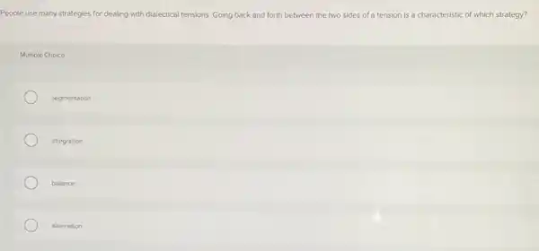 People use many strategies for dealing with dialectical tensions. Going back and forth between the two sides of a tension is a characteristic of which strategy?
Multiple Choice
segmentation
integration
balance
alternation