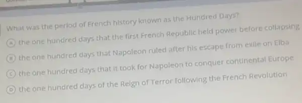 What was the period of French history known as the Hundred Days?
A the one hundred days that the first French Republic held power before collapsing
B the one hundred days that Napoleon ruled after his escape from exile on Elba
C
the one hundred days that It took for Napoleon to conquer continental Europe
D the one hundred days of the Reign of Terror following the French Revolution