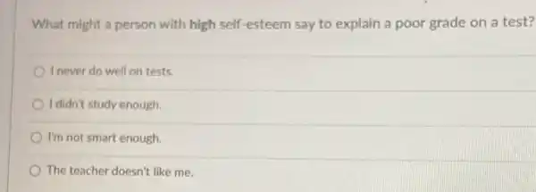 What might a person with high self-esteem say to explain a poor grade on a test?
I never do well on tests.
I didn't study enough.
I'm not smart enough.
The teacher doesn't like me.