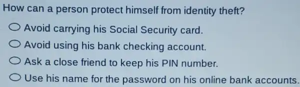 How can a person protect himself from identity theft?
Avoid carrying his Social Security card.
Avoid using his bank checking account.
Ask a close friend to keep his PIN number.
Use his name for the password on his online bank accounts.