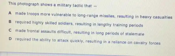 This photograph shows a military tactic that -
A made troops more vulnerable to long-rang missiles, resulting in heavy casualties
B required highly skilled soldiers, resulting in lengthy training periods
C made frontal assaults difficult, resulting in long periods of stalemate
D required the ability to attack quickly, resulting in a reliance on cavalry forces