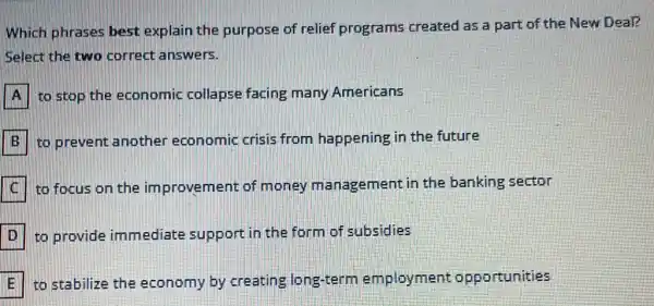 Which phrases best explain the purpose of relief programs created as a part of the New Deal?
Select the two correct answers.
to stop the economic collapse facing many Americans
B: to prevent another economic crisis from happening in the future
to focus on the improvement of money management in the banking sector
to provide immediate support in the form of subsidies
to stabilize the economy by creating long-term employment opportunities