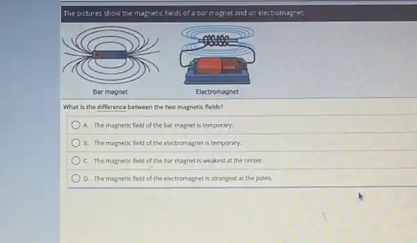 The pictures show the magnetic fields of a bar magnet and an electromagnet.
What is the difference between the two magnetic fields?
A. The magnetic field of the bar magnet is temporary.
B. The magnetic field of the electromagnet is temporary.
C. The magnetic field of the bar magnet is weakest at the center.
D. The magnetic field of the electromagnet is strongest at the poles.