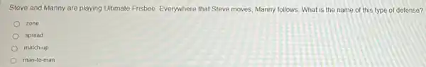 playing Ultimate Frisbee Everywhere that Steve moves , Manny follows. What is the name of this type of defense?
zone
spread
match-up
man-to-man