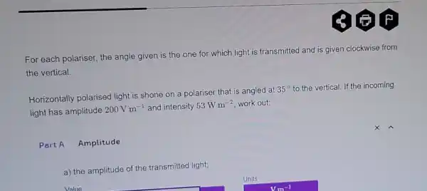 For each polariser the angle given is the one for which light is transmitted and is given clockwise from
the vertical.
Horizontally polarised light is shone on a polarise that is angled at
35^circ  to the vertical. If th e incoming
light has amplitude
200Vm^-1 and intensity 53Wm^-2 work out:
Part A Amplitude
a) the amplitude of the transmitted light;