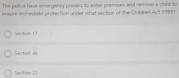 The police have emergency powers to enter premises and remove a child to
ensure immediate protection under what section of the Children Act 1989?
Section 17
Section 46
Section 22