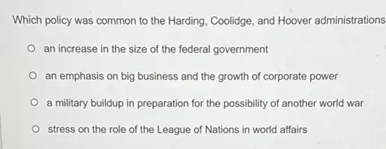 Which policy was common to the Harding, Coolidge and Hoover administrations
an increase in the size of the federal government
an emphasis on big business and the growth of corporate power
a military buildup in preparation for the possibility of another world war
stress on the role of the League of Nations in world affairs