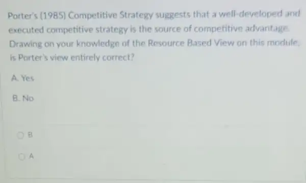 Porter's (1985)Competitive Strategy suggests that a well-developed and
executed competitive strategy is the source of competitive advantage.
Drawing on your knowledge of the Resource Based View on this module
is Porter's view entirely correct?
A. Yes
B. No
B
A