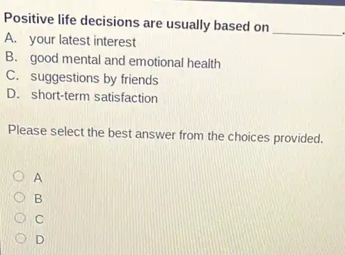 Positive life decisions are usually based on
__
A. your latest interest
B. good mental and emotional health
C. suggestions by friends
D. short-term satisfaction
Please select the best answer from the choices provided.
A
B
C
D