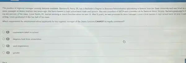 The positon of regional manager recently became avalable Barbara B. Harry, 24 has a Bachelor's Degree in Business Administration specializing in finance from the State University and was hired as i
store manager of Jeans Junction two years ago Her best classes in high school were math and speech. She was president of DECA and a member of the National Honor Society. Barbara graduated in t
top ten percent of her class Lous Smith 24, started working at Jeans Junction when he was 16 Aher 6 years, he was promoted to store manager. Lovis's best classes in high school were art and
writing. Louis graduated in the top half of his class
Which requirement for employment about applicants for the regional manager of the Jeans Junction CANNOT be legaly considered?
coursework taken in school
degrees held from universites
work experience
D gender