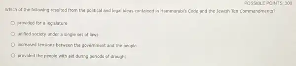 POSSIBLE POINTS: 100
Which of the following resulted from the political and legal Ideas contained In Hammurabl's Code and the Jewish Ten Commandments?
provided for a legislature
unified society under a single set of laws
Increased tensions between the government and the people
provided the people with ald during periods of drought