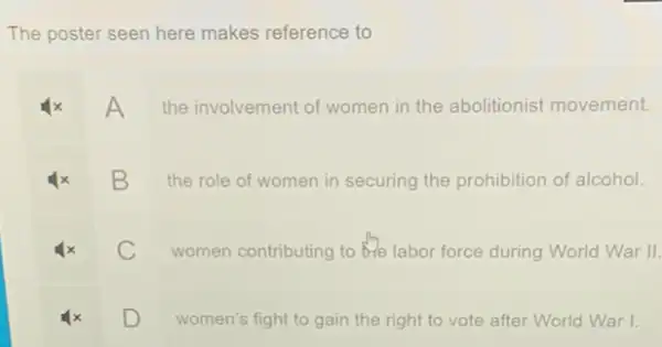 The poster seen here makes reference to
A
the involvement of women in the abolitionist movement.
B
the role of women in securing the prohibition of alcohol.
C
women contributing to the labor force during World War II.
D
women's fight to gain the right to vote after World War I