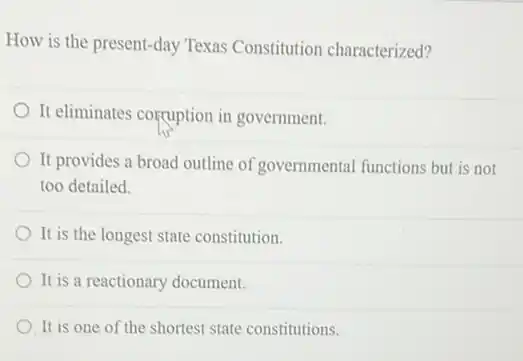 How is the present -day Texas Constitution characterized?
It eliminates corruption in government.
It provides a broad outline of governmental functions but is not
too detailed.
It is the longest state constitution.
It is a reactionary document.
It is one of the shortest state constitutions.