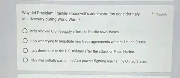 Why did President Franklin Roosevelt's administration consider Italy
an adversary during World War II?
Italy blocked U.S. resupply efforts to Pacific naval bases.
Italy was trying to negotiate new trade agreements with the United States.
Italy denied aid to the U.S. military after the attack on Pearl Harbor.
Italy was initially part of the Axis powers fighting against the United States.
10 points