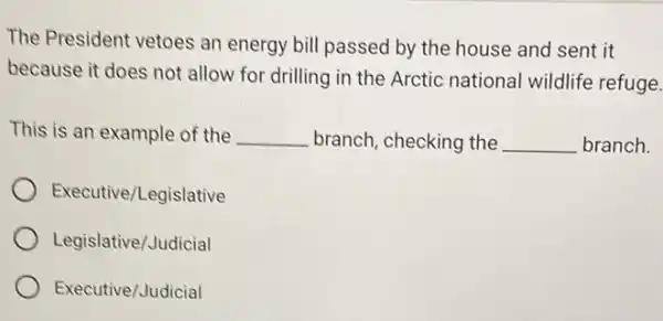 The President vetoes an energy bill passed by the house and sent it
because it does not allow for drilling in the Arctic national wildlife refuge.
This is an example of the __ branch, checking the __ branch.
Executive/Legislative
Legislative/Judicial
Executive/Judicial