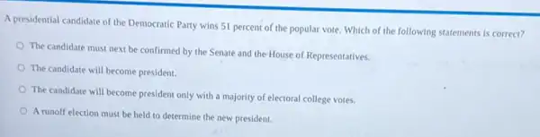 A presidential candidate of the Democratic Party wins 51 percent of the popular vote. Which of the following statements is correct?
The candidate must next be confirmed by the Senate and the House of Representatives.
The candidate will become president.
The candidate will become president only with a majority of electoral college votes.
A runoff election must be held to determine the new president.