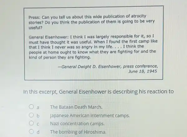 Press: Can you tell us about this wide publication of atrocity
stories? Do you think the publication of them is going to be very
useful?
General Eisenhower: I think I was largely responsible for it, so I
must have thought it was useful. When I found the first camp like
that I think I never was so angry in my life __ I think the
people at home ought to know what they are fighting for and the
kind of person they are fighting.
-General Dwight D. Eisenhower,press conference,
June 18,1945
In this excerpt, General Elsenhower is describing his reaction to
a The Bataan Death March.
b Japanese American internment camps.
c Nazi concentration camps.
d The bombing of Hiroshima.