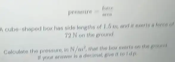 pressine=(mine)/(mine)
A cube-shoped box has side lengths of 1,5 m, and it exerts a force of
72 N on the ground
Calculate the pressure, in N/m^2 that the box exerts on the ground
If your answer is a decimal, give it toldp