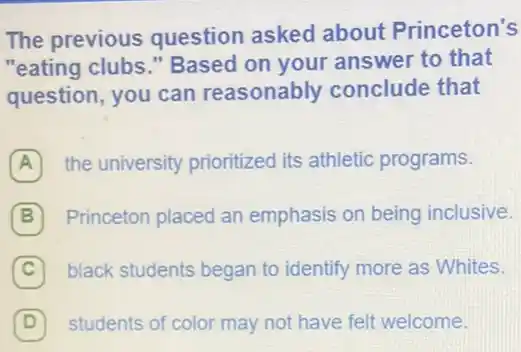 The previous question asked about Princeton's
"eating clubs." Based on your answer to that
question, you can reasonably conclude that
A the university prioritized its athletic programs.
B Princeton placed an emphasis on being inclusive.
C black students began to identify more as Whites. (C)
D 7 students of color may not have felt welcome.