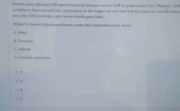 Primag starts offering ￡100 spot bonuses to customer service staff to good reward sales However, staff
complain it does not motivate performance as the targets are not clear and they have not actually witne:
any sales staff receiving a spot bonus despite good sales.
Where in Vroom's Expectancy theory model does motivation break down?
A. Effort
B. Outcome
C. Valence
D. Extrinsic motivation
D
A
B