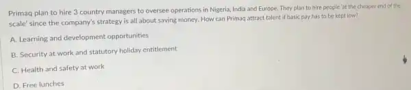 Primaq plan to hire 3 country managers to oversee operations in Nigeria India and Europe. They plan to hire people 'at the cheaper end of the
scale' since the company's strategy is all about saving money. How can Primaq attract talent if basic pay has to be kept low?
A. Learning and development opportunities
B. Security at work and statutory holiday entitlement
C. Health and safety at work
D. Free lunches