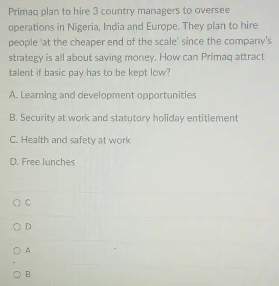 Primaq plan to hire 3 country managers to oversee
operations in Nigeria, India and Europe. They plan to hire
people 'at the cheaper end of the scale since the company's
strategy is all about saving money. How can Primaq attract
talent if basic pay has to be kept low?
A. Learning and development opportunities
B. Security at work and statutory holiday entitlement
C. Health and safety at work
D. Free lunches
D
A
B