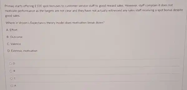 Primaq starts offering ￡100 spot bonuses to customer service staff to good reward sales. However, staff complain it does not
motivate performance as the targets are not clear and they have not actually witnessed any sales staff receiving a spot bonus despite
good sales.
Where in Vroom's Expectancy theory model does motivation break down?
A. Effort
B. Outcome
C. Valence
D. Extrinsic motivation
D
B
C
A