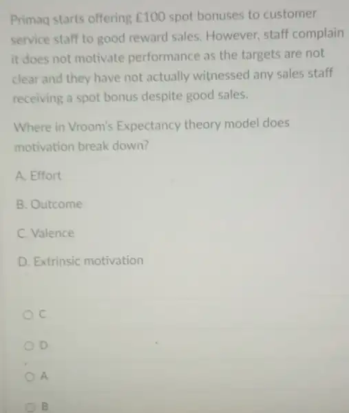 Primaq starts offering ￡100 spot bonuses to customer
service staff to good reward sales. However staff complain
it does not motivate performance as the targets are not
clear and they have not actually witnessed any sales staff
receiving a spot bonus despite good sales.
Where in Vroom's Expectancy theory model does
motivation break down?
A. Effort
B. Outcome
C. Valence
D. Extrinsic motivation
D
A
B