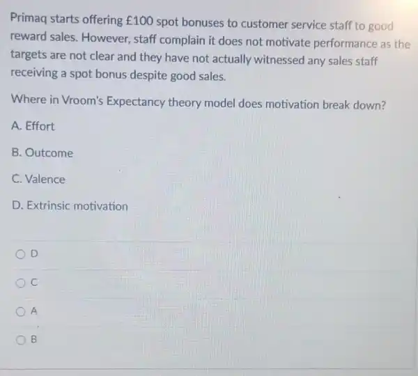 Primaq starts offering UND100 spot bonuses to customer service staff to good
reward sales . However, staff complain it does not motivate performance as the
targets are not clear and they have not actually witnessed any sales staff
receiving a spot bonus despite good sales.
Where in Vroom's Expectancy theory model does motivation break down?
A. Effort
B. Outcome
C. Valence
D. Extrinsic motivation
D
C
A
B