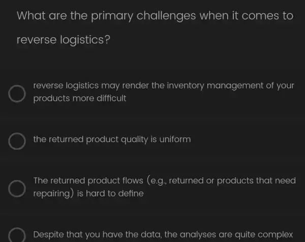 What are the primary challenges when it comes to
reverse logistics?
reverse logistics may render the inventory management of your
products more difficult
the returned product quality is uniform
The returned product flows (e.g., returned or products that need
repairing) is hard to define
Despite that you have the data , the analyses are quite complex