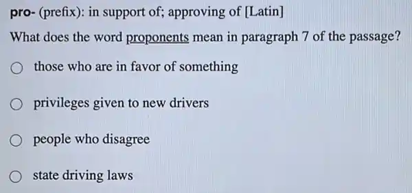 pro- (prefix): in support of; approving of [Latin]
What does the word proponents mean in paragraph 7 of the passage?
those who are in favor of something
privileges given to new drivers
people who disagree
state driving laws