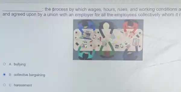 __ : the process by which wages, hours, rules, and conditions a
and agreed upon by a union with an employer for all the employees collectively whom it r
A. bullying
B. collective bargaining
C. harassment