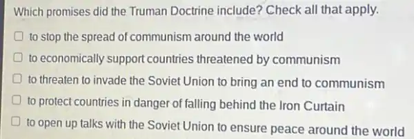 Which promises did the Truman Doctrine include?Check all that apply.
to stop the spread of communism around the world
D to economically support countries threatened by communism
D to threaten to invade the Soviet Union to bring an end to communism
D to protect countries in danger of falling behind the Iron Curtain
D
to open up talks with the Soviet Union to ensure peace around the world