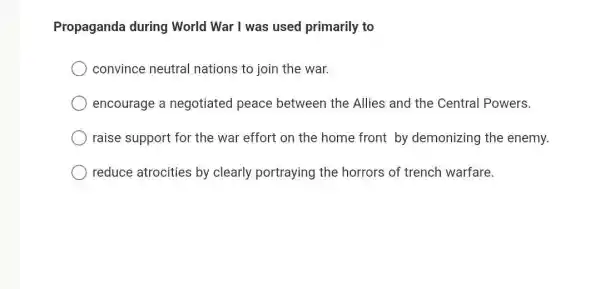 Propaganda during World War I was used primarily to
convince neutral nations to join the war.
encourage a negotiated peace between the Allies and the Central Powers.
raise support for the war effort on the home front by demonizing the enemy.
reduce atrocities by clearly portraying the horrors of trench warfare.