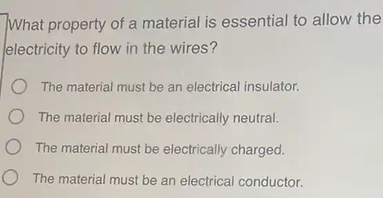 What property of a material is essential to allow the
electricity to flow in the wires?
The material must be an electrical insulator.
The material must be electrically neutral.
The material must be electrically charged.
The material must be an electrical conductor.