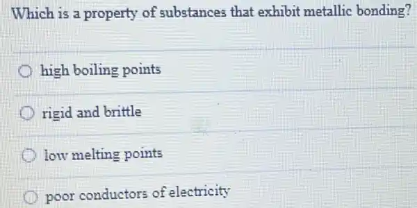 Which is a property of substances that exhibit metallic bonding?
high boiling points
rigid and brittle
low melting points
poor conductors of electricity