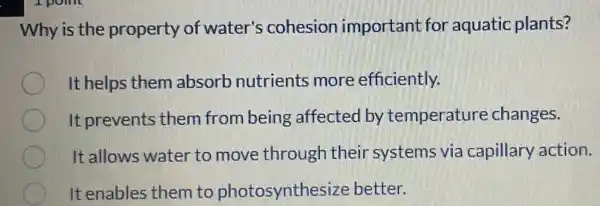 Why is the property of water's cohesion important for aquatic plants?
It helps them absorb nutrients more efficiently.
It prevents them from being affected by temperature changes.
It allows water to move through their systems via capillary action.
It enables them to photosynthes ize better.