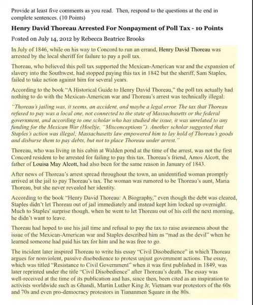 Provide at least five comments as you read . Then, respond to the questions at the end in
complete sentences. (10 Points)
Henry David Thoreau Arrested For Nonpayment of Poll Tax - 10 Points
Posted on July 14.2012 by Rebecca Beatrice Brooks
In July of 1846, while on his way to Concord to run an errand, Henry David Thoreau was
arrested by the local sheriff for failure to pay a poll tax.
Thoreau, who believed this poll tax supported the Mexican-American war and the expansion of
slavery into the Southwest , had stopped paying this tax in 1842 but the sheriff, Sam Staples,
failed to take action against him for several years.
According to the book "A Historical Guide to Henry David Thoreau,"the poll tax actually had
nothing to do with the Mexican-American war and Thoreau's arrest was technically illegal:
"Thoreau's jailing was, it seems, an accident, and maybe a legal error.The tax that Thoreau
refused to pay was a local one, not connected to the state of Massachusetts or the federal
government, and according to one scholar who has studied the issue, it was unrelated to any
funding for the Mexican War (Hoeltje, "Misconceptions "}. Another scholar suggested that
Staples's action was illegal; Massachusetts law empowered him to lay hold of Thoreau's goods
and disburse them to pay debts, but not to place Thoreau under arrest."
Thoreau, who was living in his cabin at Walden pond at the time of the arrest , was not the first
Concord resident to be arrested for failing to pay this tax. Thoreau's ; friend, Amos Alcott, the
father of Louisa May Alcott , had also been for the same reason in January of 1843.
After news of Thoreau's arrest spread throughout the town, an unidentified woman promptly
arrived at the jail to pay Thoreau's tax . The woman was rumored to be Thoreau's aunt . Maria
Thoreau, but she never revealed her identity.
According to the book "Henry David Thoreau: A Biography," even though the debt was cleared,
Staples didn't let Thoreau out of jail immediately and instead kept him locked up overnight.
Much to Staples' surprise though, when he went to let Thoreau out of his cell the next morning,
he didn't want to leave.
Thoreau had hoped to use his jail time and refusal to pay the tax to raise awareness about the
issue of the Mexican -American war and Staples described him as "mad as the devil" when he
learned someone had paid his tax for him and he was free to go.
The incident later inspired Thoreau to write his essay "Civil Disobedience" in which Thoreau
argues for nonviolent, passive disobedience to protest unjust government actions. The essay.
which was titled "Resistance to Civil Government" when it was first published in 1849, was