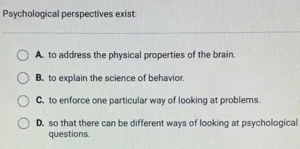 Psychological perspectives exist:
A. to address the physical properties of the brain.
B. to explain the science of behavior.
C. to enforce one particular way of looking at problems.
D. so that there can be different ways of looking at psychological
questions.