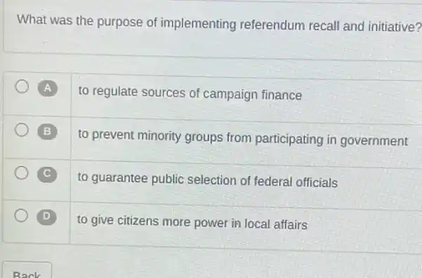 What was the purpose of implementing referendum recall and initiative?
A to regulate sources of campaign finance
B
to prevent minority groups from participating in government
C C
D