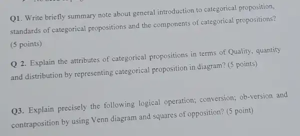 Q1. Write briefly summary note about general introduction to categorical proposition,
standards of categorical propositions and the components of categorical propositions?
(5 points)
Q 2. Explain the attributes of categorical propositions in terms of Quality, quantity
and distribution by representing categorical proposition in diagram? (5 points)
Q3. Explain precisely the following logical operation; conversion;ob-version and
contraposition by using Venn diagram and squares of opposition? (5 point)