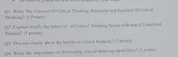 Q1. Write The Concept Of Critical Thinking Principles and Standard Of Critical
Thinking? (5 Points)
Q2. Explain briefly the behavior of Critical Thinking Person with that of Uncritical
Thinker? (5 points)
Q3. Discuss clearly about the barrier of critical thinking? (3 points)
Q4. Write the importance of developing critical thinking capabilities? (2 points)