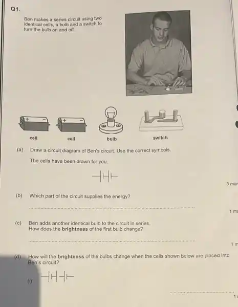 Q1.
Ben makes a series circuit using two
identical cells, a bulb and a switch to
turn the bulb on and off.
(a) Draw a circuit diagram of Ben's circuit Use the correct symbols.
The cells have been drawn for you.
(b) Which part of the circuit supplies the energy?
__
(c)Ben adds another identical bulb to the circuit in series.
How does the brightness of the first bulb change?
__
(d)How will the brightness of the bulbs change when the cells shown below are placed into
Ben's circuit?
(i)
__